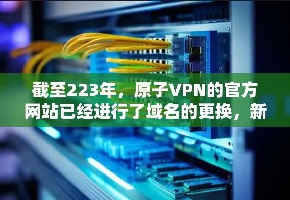 截至223年，原子VPN的官方网站已经进行了域名的更换，新的域名是atomian.net。因此，如果你正在寻找226年的下载链接，建议你访问新的原子VPN官网