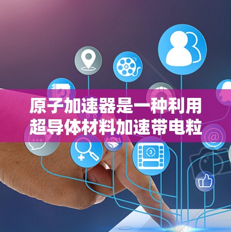 原子加速器是一种利用超导体材料加速带电粒子的技术，广泛应用于核能发电、材料科学和化学反应等领域。以下是关于最新版本原子加速器的详细总结