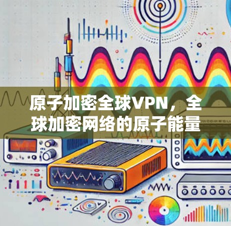 原子加密全球VPN,全球加密网络的原子能量使命 原子加密全球VPN,全球加密网络的原子能量使命