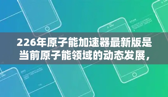 226年原子能加速器最新版是当前原子能领域的动态发展,旨在突破现有技术,支持更深入的科学研究。以下是对这一领域的总结和未来展望 226年原子能加速器最新版是当前原子能领域的动态发展,旨在突破现有技术,支持更深入的科学研究。以下是对这一领域的总结和未来展望