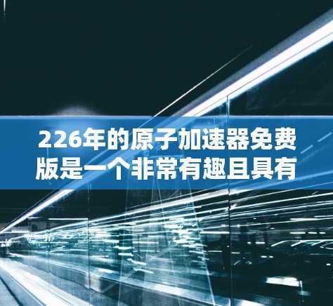 226年的原子加速器免费版是一个非常有趣且具有潜力的项目。这可能涉及到未来物理加速器技术的探索，以及它们在研究原子结构、核物理或量子力学中的应用。以下是一些可能的解释
