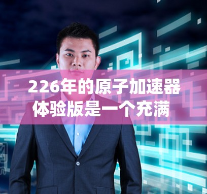 226年的原子加速器体验版是一个充满 possibilities的未来场景,它不仅可能带来一场技术革命,也可能引发一场深刻的社会变革。以下是对这一领域的一些潜在需求和探索方向的分析 226年的原子加速器体验版是一个充满 possibilities的未来场景,它不仅可能带来一场技术革命,也可能引发一场深刻的社会变革。以下是对这一领域的一些潜在需求和探索方向的分析