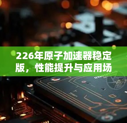 226年原子加速器稳定版，性能提升与应用场景发展