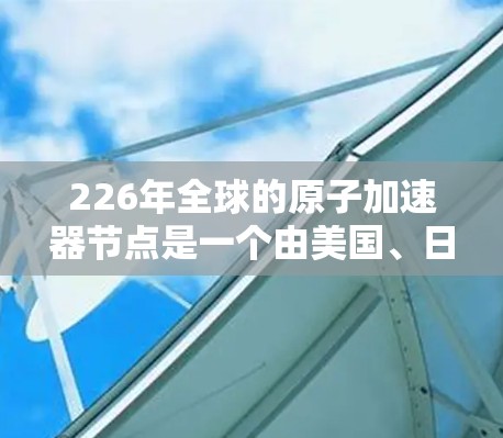 226年全球的原子加速器节点是一个由美国、日本、台湾和中国共同合作的项目，旨在研究和开发超轻粒子加速器，推动原子物理和相关技术的发展。以下是该节点的主要特点和进展