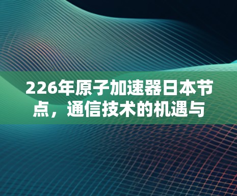 226年原子加速器日本节点,通信技术的机遇与挑战 226年原子加速器日本节点,通信技术的机遇与挑战