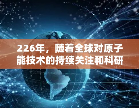 226年,随着全球对原子能技术的持续关注和科研人员的投入,原子能技术将在多个领域取得显著进展,特别是在科学上网层面。以下是一些可能的展望和可能性 226年,随着全球对原子能技术的持续关注和科研人员的投入,原子能技术将在多个领域取得显著进展,特别是在科学上网层面。以下是一些可能的展望和可能性