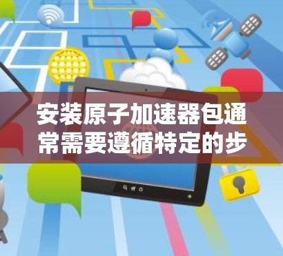 安装原子加速器包通常需要遵循特定的步骤，具体步骤取决于你使用的加速器类型。以下是一个通用的安装步骤指南，适用于大多数原子加速器