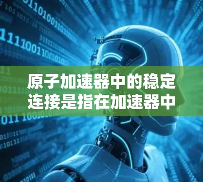 原子加速器中的稳定连接是指在加速器中确保粒子流连续、稳定和协调运行的关键机制。以下是关于这一主题的详细解答 原子加速器中的稳定连接是指在加速器中确保粒子流连续、稳定和协调运行的关键机制。以下是关于这一主题的详细解答