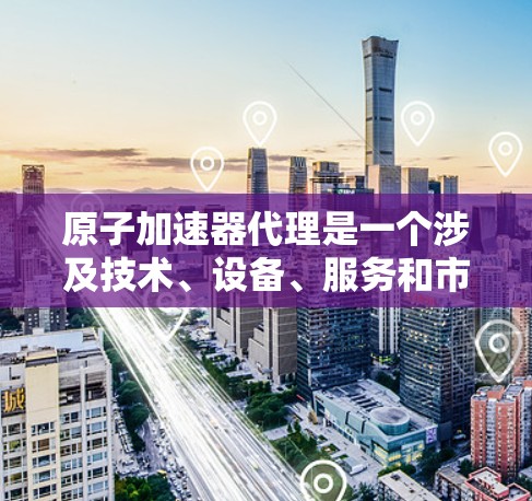 原子加速器代理是一个涉及技术、设备、服务和市场多个方面的复杂领域，主要指提供原子加速器设备和相关服务的代理服务。以下是对该领域的一些详细分析