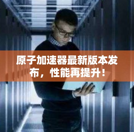 原子加速器最新版本发布,性能再提升! 原子加速器最新版本发布,性能再提升!
