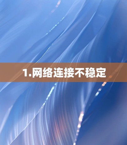 1.网络连接不稳定 1.网络连接不稳定