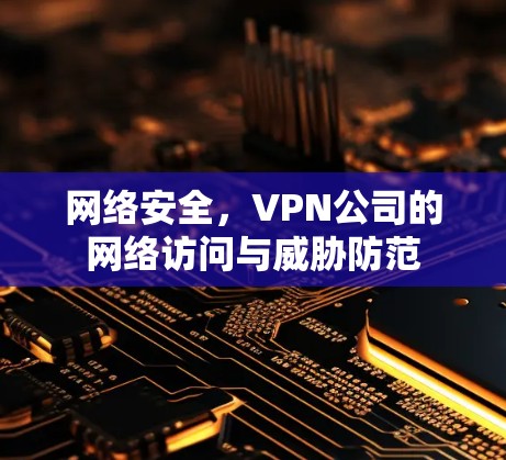 网络安全,VPN公司的网络访问与威胁防范