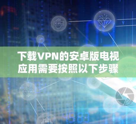 下载VPN的安卓版电视应用需要按照以下步骤操作,确保每个步骤都正确执行