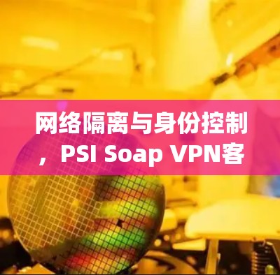 网络隔离与身份控制,PSI Soap VPN客户端的实用解决方案