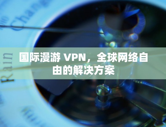 国际漫游 VPN,全球网络自由的解决方案