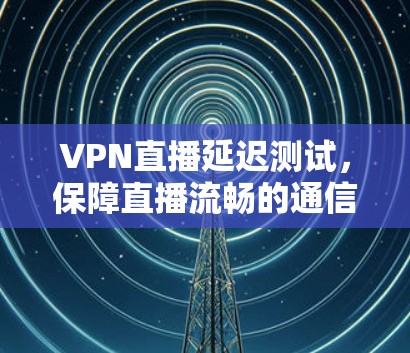 VPN直播延迟测试,保障直播流畅的通信保障