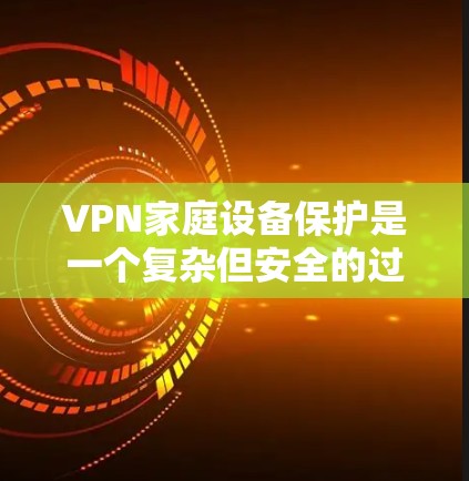 VPN家庭设备保护是一个复杂但安全的过程,以下是逐步指南
