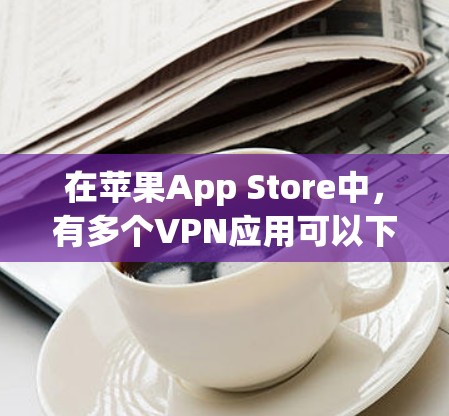 在苹果App Store中,有多个VPN应用可以下载使用,这些应用通常都是免费的,但可能需要注册账号。以下是几个常见的VPN应用及其特点