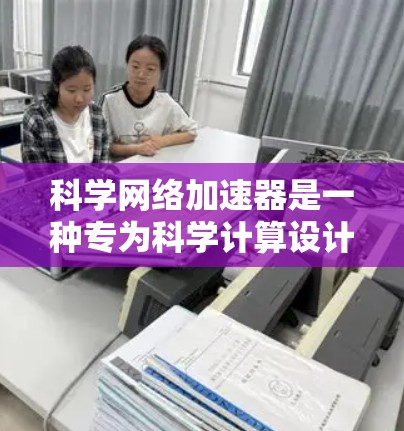 科学网络加速器是一种专为科学计算设计的网络加速工具，旨在提升科学家和工程师在科学和工程领域的计算效率。以下是对科学网络加速器的详细概述