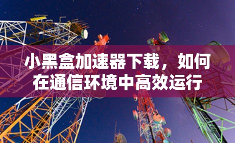 小黑盒加速器下载,如何在通信环境中高效运行