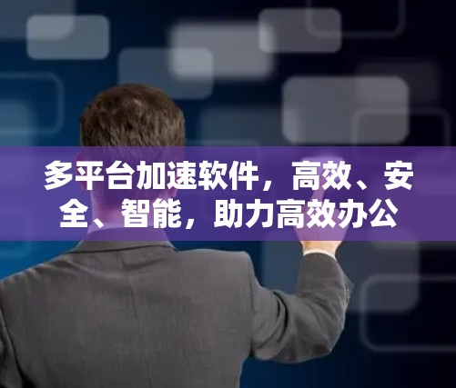 多平台加速软件,高效、安全、智能,助力高效办公与数据流动 多平台加速软件,高效、安全、智能,助力高效办公与数据流动