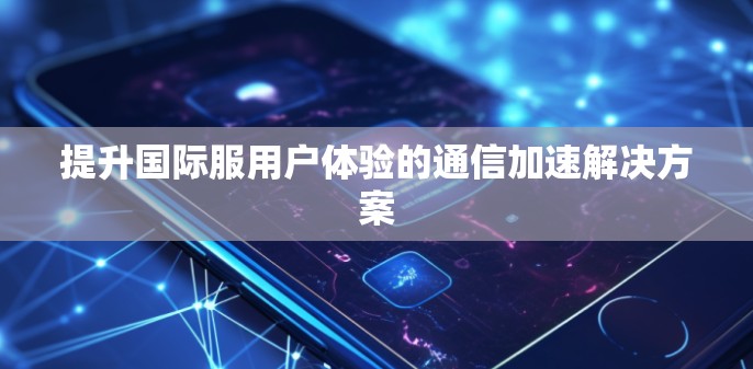 提升国际服用户体验的通信加速解决方案