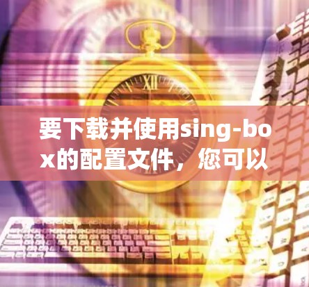 要下载并使用sing-box的配置文件,您可以按照以下步骤进行操作
