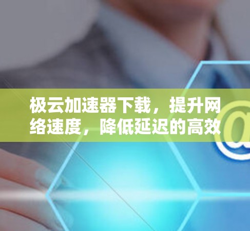 极云加速器下载,提升网络速度,降低延迟的高效选择