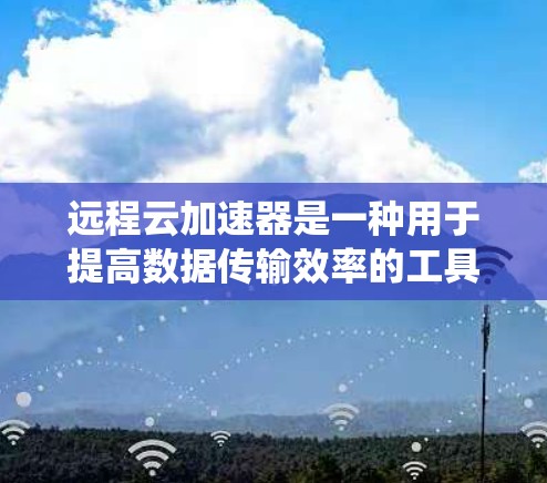 远程云加速器是一种用于提高数据传输效率的工具，能够将用户从速率低的云服务器快速连接到速率高的云服务器。以下是一个系统性的总结，帮助您全面了解和使用远程云加速器