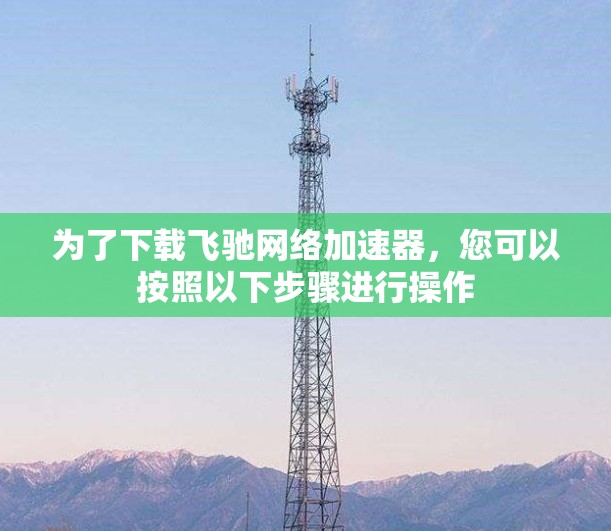 为了下载飞驰网络加速器，您可以按照以下步骤进行操作