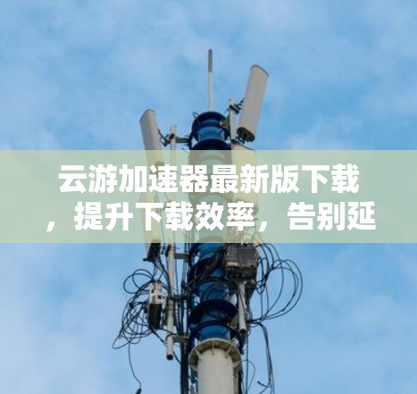 云游加速器最新版下载,提升下载效率,告别延迟困扰