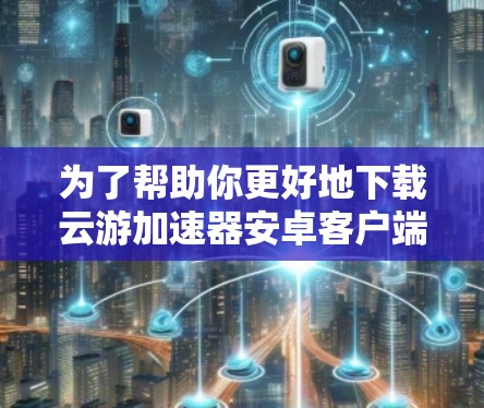 为了帮助你更好地下载云游加速器安卓客户端，以下是分步骤的建议