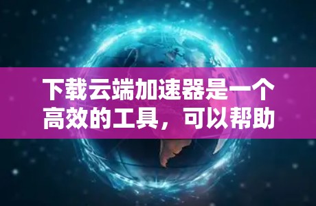 下载云端加速器是一个高效的工具，可以帮助你加速下载速度，特别是在面对网络或云存储速度慢的情况。以下是一个简洁的步骤指南，帮助你轻松下载所需文件