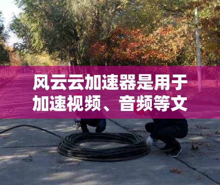 风云云加速器是用于加速视频、音频等文件的网络加速工具。为了测试其速度,您可以按照以下步骤进行