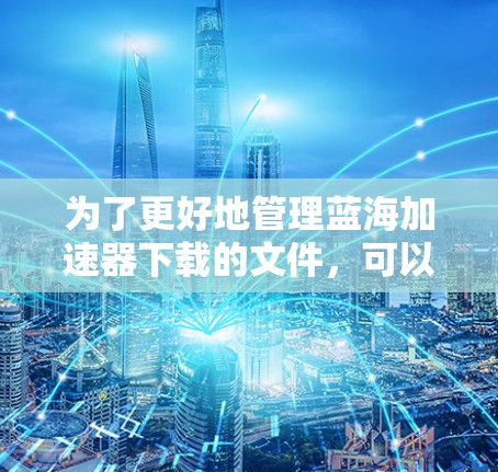 为了更好地管理蓝海加速器下载的文件，可以考虑以下步骤