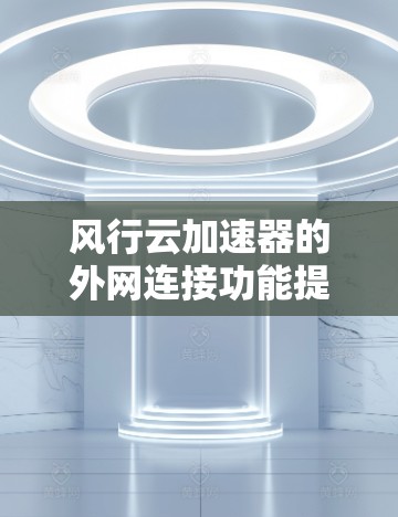 风行云加速器的外网连接功能提供了一种更高效的网络加速方式,尤其适用于不依赖本地网络连接的情况。以下是对该功能的详细指南