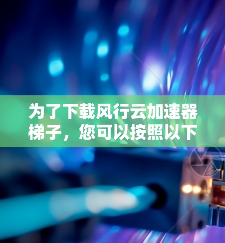 为了下载风行云加速器梯子,您可以按照以下步骤操作