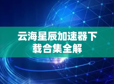 云海星辰加速器下载合集全解 云海星辰加速器下载合集全解
