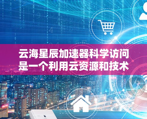 云海星辰加速器科学访问是一个利用云资源和技术手段加速科学研究的项目,旨在提高计算效率和数据处理能力。以下是关于该项目的详细分析
