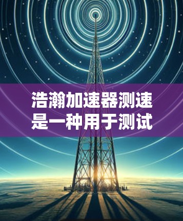 浩瀚加速器测速是一种用于测试和加速特定技术的加速器设备,广泛应用于医疗、工业、物流等多个领域。以下是关于该设备的详细介绍