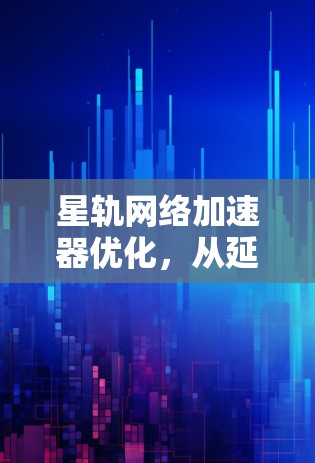 星轨网络加速器优化，从延迟到效率的革新