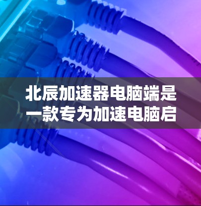 北辰加速器电脑端是一款专为加速电脑启动速度设计的软件，旨在解决电脑启动缓慢的问题。以下是对其功能和使用的详细说明