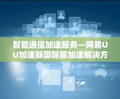 智能通信加速服务—网易UU加速器国际服加速解决方案