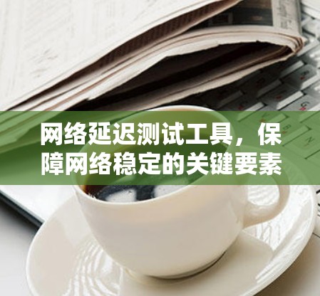 网络延迟测试工具，保障网络稳定的关键要素