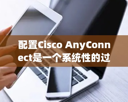 配置Cisco AnyConnect是一个系统性的过程,需要按照以下步骤进行
